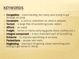 KEYWORDS
 Congestion – overcrowding, too many cars trying to get
through an area.
 Constraint – a limit or restriction on what is allowed.
 Torrent – a large flow of something (cars, water)
 Affront – an insult
 Freight – lorries or trains carrying goods (food, clothes ect..)
 Integral component – a very important part of something.
 Enhance – to improve something or an area.
 Pedestrians – people who walk.
 Neglecting – leaving or forgetting about something and
letting it get worse or decay.
 