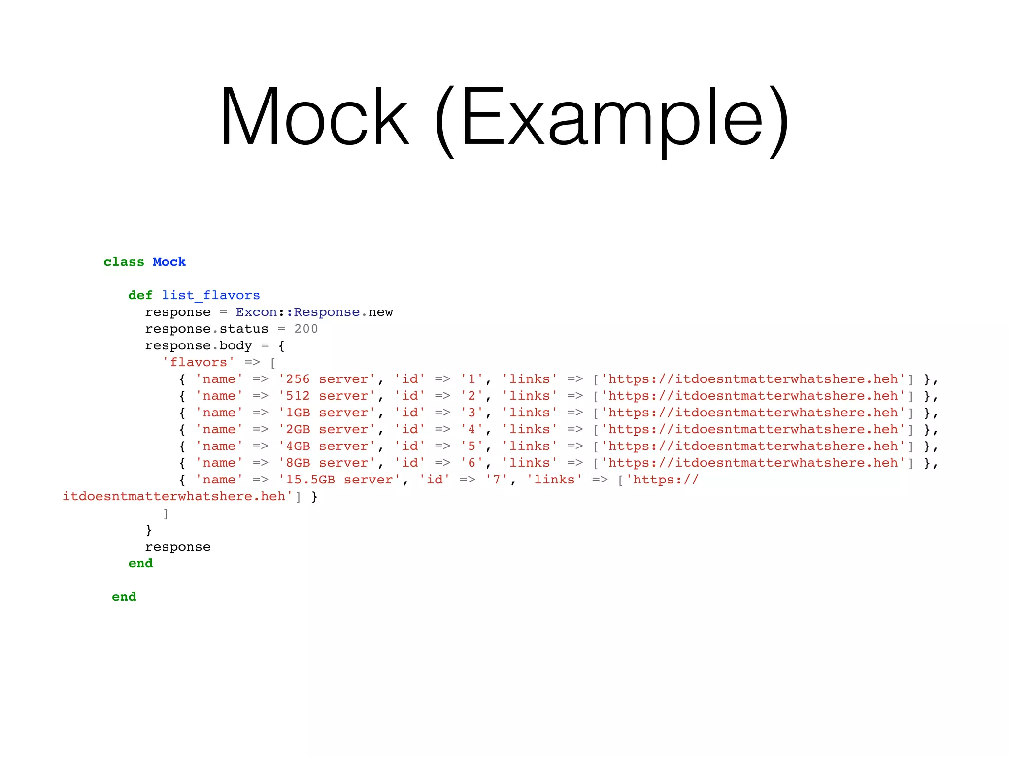 Mock (Example)
     class Mock

        def list_flavors
          response = Excon::Response.new
          response.status = 200
          response.body = {
            'flavors' => [
              { 'name' => '256 server', 'id' =>   '1', 'links' =>   ['https://itdoesntmatterwhatshere.heh']   },
              { 'name' => '512 server', 'id' =>   '2', 'links' =>   ['https://itdoesntmatterwhatshere.heh']   },
              { 'name' => '1GB server', 'id' =>   '3', 'links' =>   ['https://itdoesntmatterwhatshere.heh']   },
              { 'name' => '2GB server', 'id' =>   '4', 'links' =>   ['https://itdoesntmatterwhatshere.heh']   },
              { 'name' => '4GB server', 'id' =>   '5', 'links' =>   ['https://itdoesntmatterwhatshere.heh']   },
              { 'name' => '8GB server', 'id' =>   '6', 'links' =>   ['https://itdoesntmatterwhatshere.heh']   },
              { 'name' => '15.5GB server', 'id'   => '7', 'links'   => ['https://
itdoesntmatterwhatshere.heh'] }
            ]
          }
          response
        end

      end
 