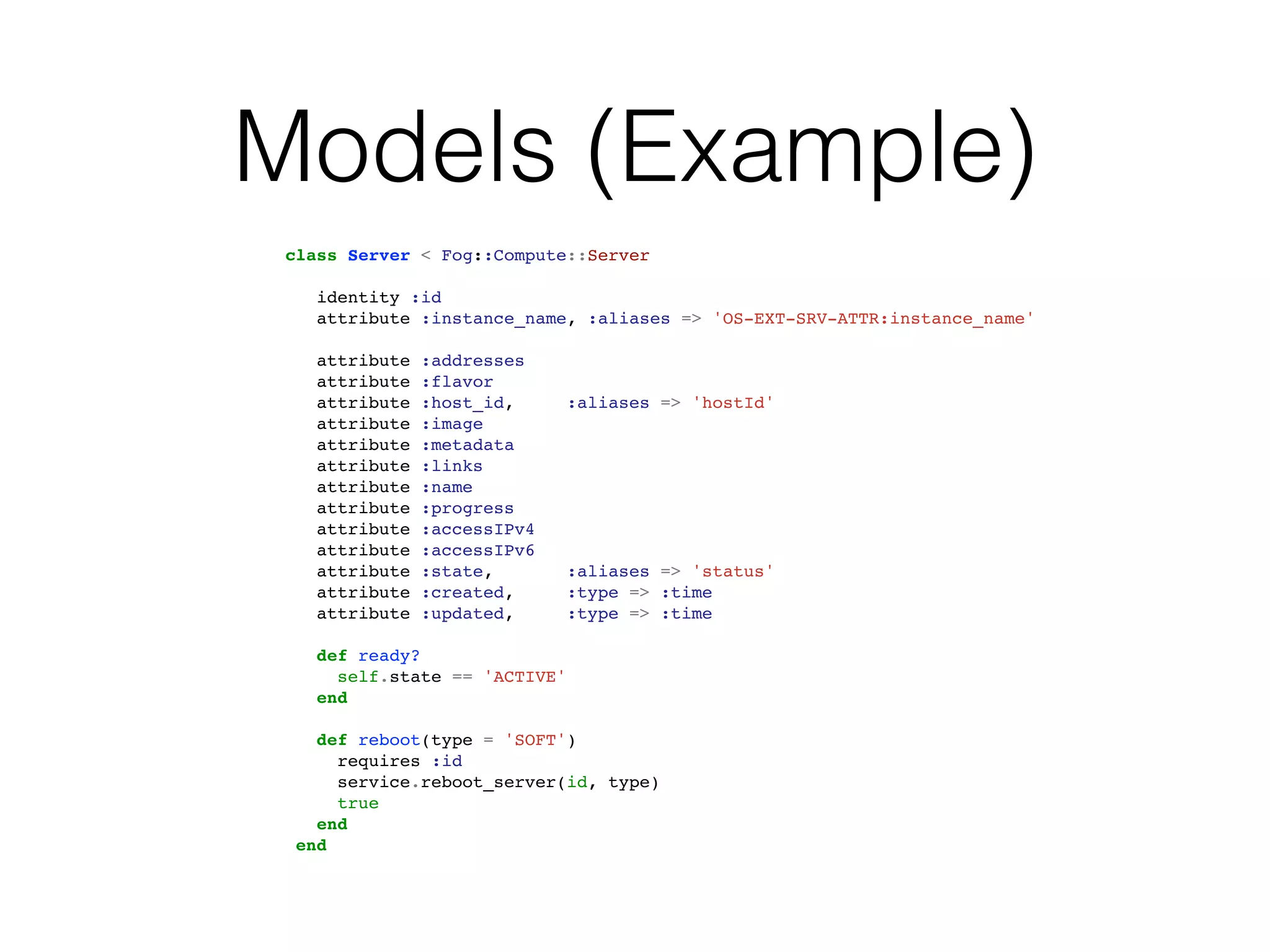 Models (Example)
 class Server < Fog::Compute::Server

    identity :id
    attribute :instance_name, :aliases => 'OS-EXT-SRV-ATTR:instance_name'

    attribute   :addresses
    attribute   :flavor
    attribute   :host_id,      :aliases => 'hostId'
    attribute   :image
    attribute   :metadata
    attribute   :links
    attribute   :name
    attribute   :progress
    attribute   :accessIPv4
    attribute   :accessIPv6
    attribute   :state,        :aliases => 'status'
    attribute   :created,      :type => :time
    attribute   :updated,      :type => :time

    def ready?
      self.state == 'ACTIVE'
    end

    def reboot(type = 'SOFT')
      requires :id
      service.reboot_server(id, type)
      true
    end
  end
 