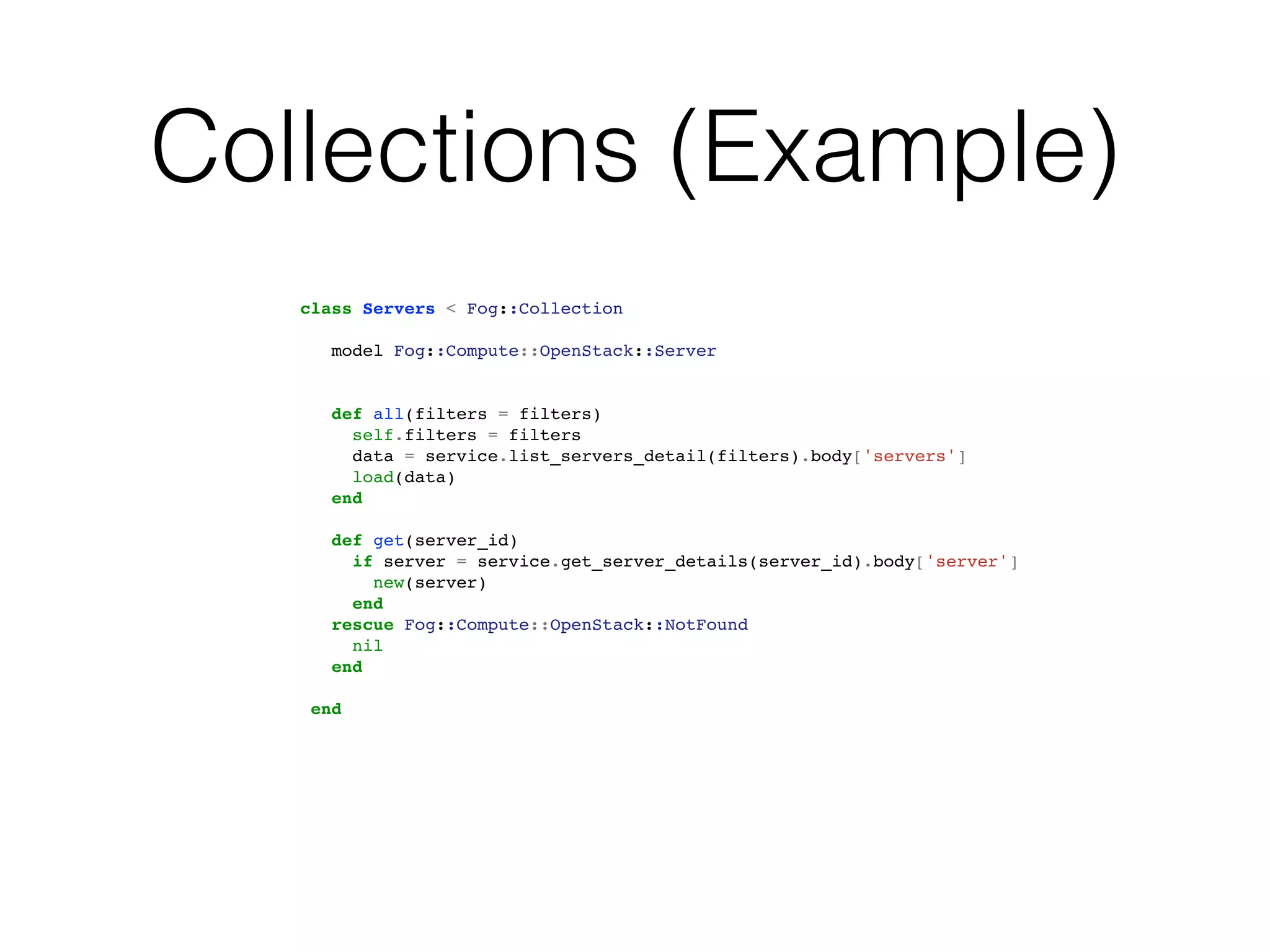 Collections (Example)
   class Servers < Fog::Collection

      model Fog::Compute::OpenStack::Server


      def all(filters = filters)
        self.filters = filters
        data = service.list_servers_detail(filters).body['servers']
        load(data)
      end

      def get(server_id)
        if server = service.get_server_details(server_id).body['server']
          new(server)
        end
      rescue Fog::Compute::OpenStack::NotFound
        nil
      end

    end
 