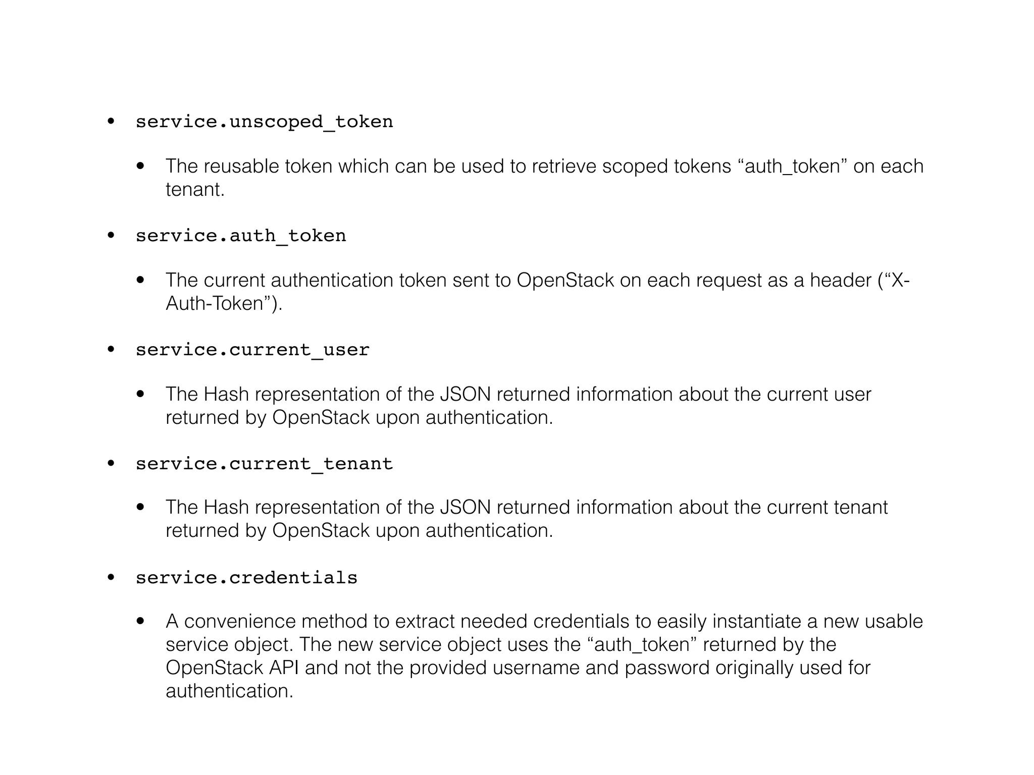 • service.unscoped_token

  •   The reusable token which can be used to retrieve scoped tokens “auth_token” on each
      tenant.

• service.auth_token

  •   The current authentication token sent to OpenStack on each request as a header (“X-
      Auth-Token”).

• service.current_user

  •   The Hash representation of the JSON returned information about the current user
      returned by OpenStack upon authentication.

• service.current_tenant

  •   The Hash representation of the JSON returned information about the current tenant
      returned by OpenStack upon authentication.

• service.credentials

  •   A convenience method to extract needed credentials to easily instantiate a new usable
      service object. The new service object uses the “auth_token” returned by the
      OpenStack API and not the provided username and password originally used for
      authentication.
 