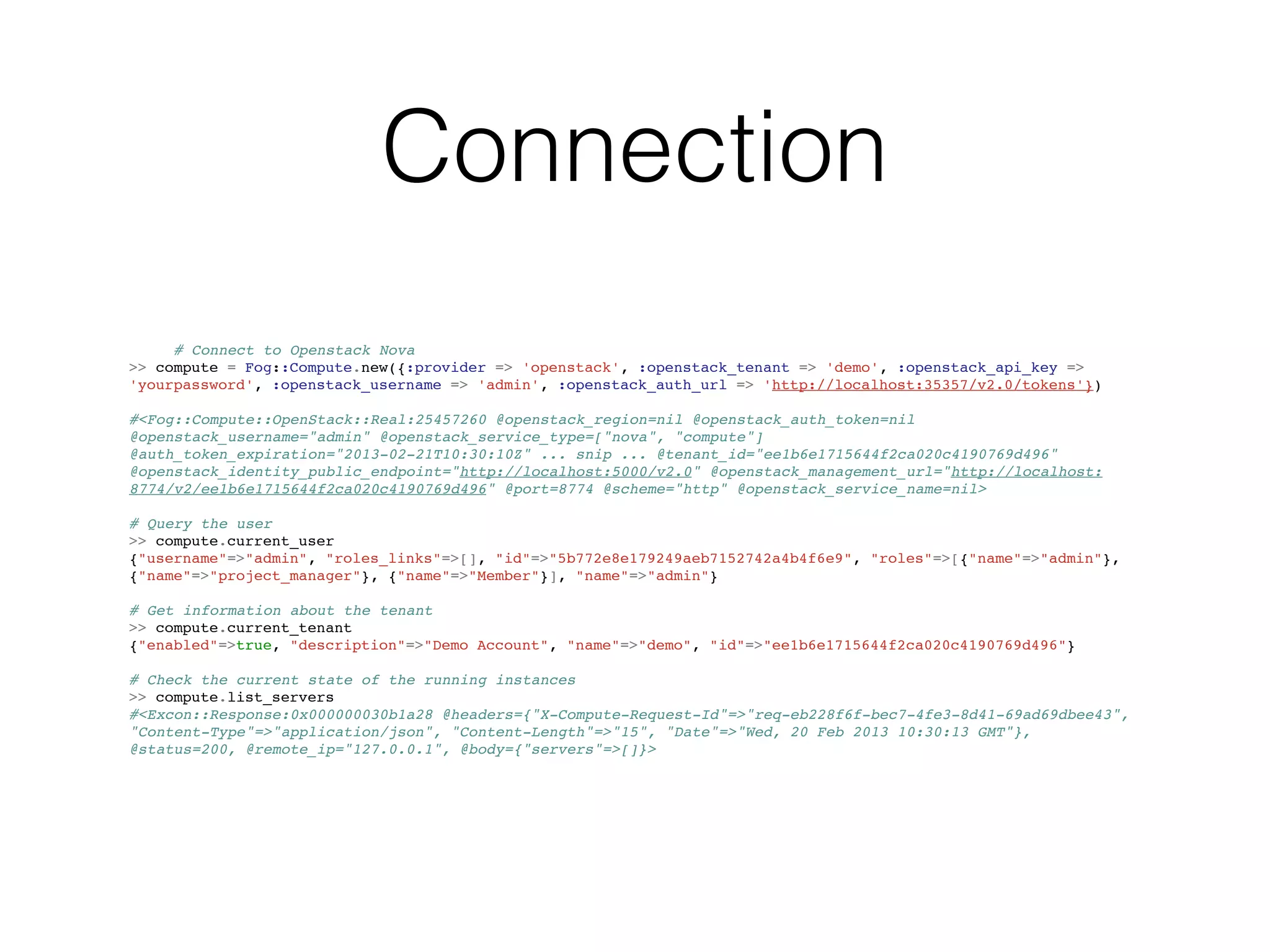 Connection
     # Connect to Openstack Nova
>> compute = Fog::Compute.new({:provider => 'openstack', :openstack_tenant => 'demo', :openstack_api_key =>
'yourpassword', :openstack_username => 'admin', :openstack_auth_url => 'http://localhost:35357/v2.0/tokens'})

#<Fog::Compute::OpenStack::Real:25457260 @openstack_region=nil @openstack_auth_token=nil
@openstack_username="admin" @openstack_service_type=["nova", "compute"]
@auth_token_expiration="2013-02-21T10:30:10Z" ... snip ... @tenant_id="ee1b6e1715644f2ca020c4190769d496"
@openstack_identity_public_endpoint="http://localhost:5000/v2.0" @openstack_management_url="http://localhost:
8774/v2/ee1b6e1715644f2ca020c4190769d496" @port=8774 @scheme="http" @openstack_service_name=nil>

# Query the user
>> compute.current_user
{"username"=>"admin", "roles_links"=>[], "id"=>"5b772e8e179249aeb7152742a4b4f6e9", "roles"=>[{"name"=>"admin"},
{"name"=>"project_manager"}, {"name"=>"Member"}], "name"=>"admin"}

# Get information about the tenant
>> compute.current_tenant
{"enabled"=>true, "description"=>"Demo Account", "name"=>"demo", "id"=>"ee1b6e1715644f2ca020c4190769d496"}

# Check the current state of the running instances
>> compute.list_servers
#<Excon::Response:0x000000030b1a28 @headers={"X-Compute-Request-Id"=>"req-eb228f6f-bec7-4fe3-8d41-69ad69dbee43",
"Content-Type"=>"application/json", "Content-Length"=>"15", "Date"=>"Wed, 20 Feb 2013 10:30:13 GMT"},
@status=200, @remote_ip="127.0.0.1", @body={"servers"=>[]}>
 