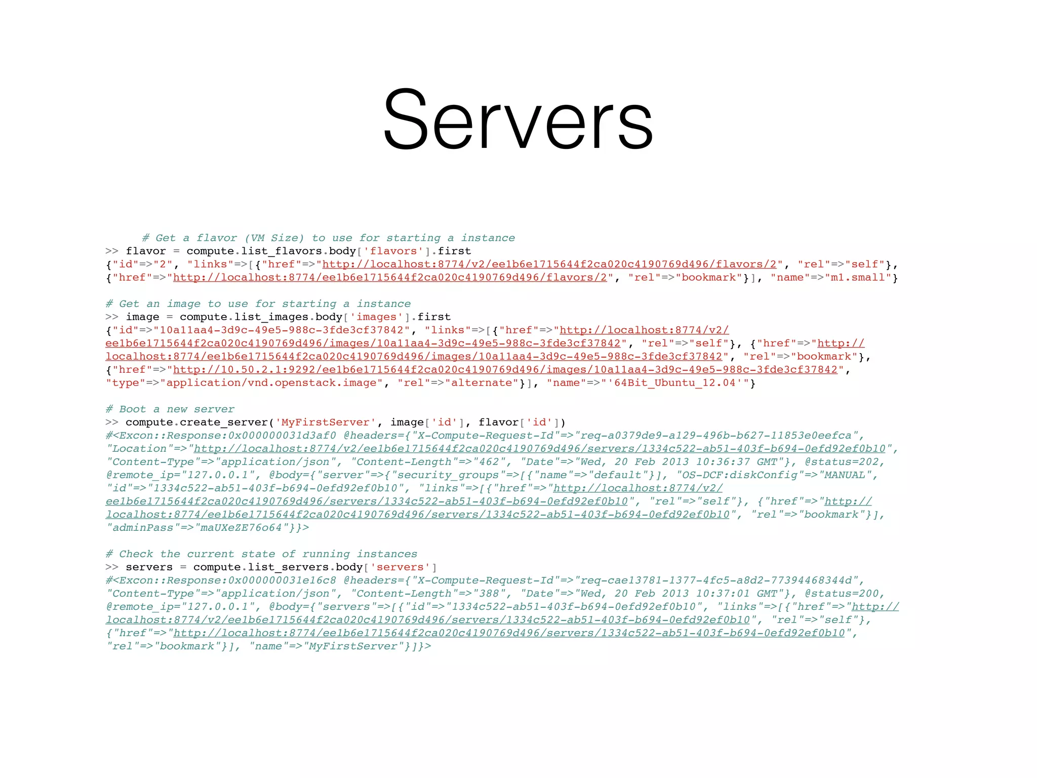Servers
     # Get a flavor (VM Size) to use for starting a instance
>> flavor = compute.list_flavors.body['flavors'].first
{"id"=>"2", "links"=>[{"href"=>"http://localhost:8774/v2/ee1b6e1715644f2ca020c4190769d496/flavors/2", "rel"=>"self"},
{"href"=>"http://localhost:8774/ee1b6e1715644f2ca020c4190769d496/flavors/2", "rel"=>"bookmark"}], "name"=>"m1.small"}

# Get an image to use for starting a instance
>> image = compute.list_images.body['images'].first
{"id"=>"10a11aa4-3d9c-49e5-988c-3fde3cf37842", "links"=>[{"href"=>"http://localhost:8774/v2/
ee1b6e1715644f2ca020c4190769d496/images/10a11aa4-3d9c-49e5-988c-3fde3cf37842", "rel"=>"self"}, {"href"=>"http://
localhost:8774/ee1b6e1715644f2ca020c4190769d496/images/10a11aa4-3d9c-49e5-988c-3fde3cf37842", "rel"=>"bookmark"},
{"href"=>"http://10.50.2.1:9292/ee1b6e1715644f2ca020c4190769d496/images/10a11aa4-3d9c-49e5-988c-3fde3cf37842",
"type"=>"application/vnd.openstack.image", "rel"=>"alternate"}], "name"=>"'64Bit_Ubuntu_12.04'"}

# Boot a new server
>> compute.create_server('MyFirstServer', image['id'], flavor['id'])
#<Excon::Response:0x000000031d3af0 @headers={"X-Compute-Request-Id"=>"req-a0379de9-a129-496b-b627-11853e0eefca",
"Location"=>"http://localhost:8774/v2/ee1b6e1715644f2ca020c4190769d496/servers/1334c522-ab51-403f-b694-0efd92ef0b10",
"Content-Type"=>"application/json", "Content-Length"=>"462", "Date"=>"Wed, 20 Feb 2013 10:36:37 GMT"}, @status=202,
@remote_ip="127.0.0.1", @body={"server"=>{"security_groups"=>[{"name"=>"default"}], "OS-DCF:diskConfig"=>"MANUAL",
"id"=>"1334c522-ab51-403f-b694-0efd92ef0b10", "links"=>[{"href"=>"http://localhost:8774/v2/
ee1b6e1715644f2ca020c4190769d496/servers/1334c522-ab51-403f-b694-0efd92ef0b10", "rel"=>"self"}, {"href"=>"http://
localhost:8774/ee1b6e1715644f2ca020c4190769d496/servers/1334c522-ab51-403f-b694-0efd92ef0b10", "rel"=>"bookmark"}],
"adminPass"=>"maUXeZE76o64"}}>

# Check the current state of running instances
>> servers = compute.list_servers.body['servers']
#<Excon::Response:0x000000031e16c8 @headers={"X-Compute-Request-Id"=>"req-cae13781-1377-4fc5-a8d2-77394468344d",
"Content-Type"=>"application/json", "Content-Length"=>"388", "Date"=>"Wed, 20 Feb 2013 10:37:01 GMT"}, @status=200,
@remote_ip="127.0.0.1", @body={"servers"=>[{"id"=>"1334c522-ab51-403f-b694-0efd92ef0b10", "links"=>[{"href"=>"http://
localhost:8774/v2/ee1b6e1715644f2ca020c4190769d496/servers/1334c522-ab51-403f-b694-0efd92ef0b10", "rel"=>"self"},
{"href"=>"http://localhost:8774/ee1b6e1715644f2ca020c4190769d496/servers/1334c522-ab51-403f-b694-0efd92ef0b10",
"rel"=>"bookmark"}], "name"=>"MyFirstServer"}]}>
 