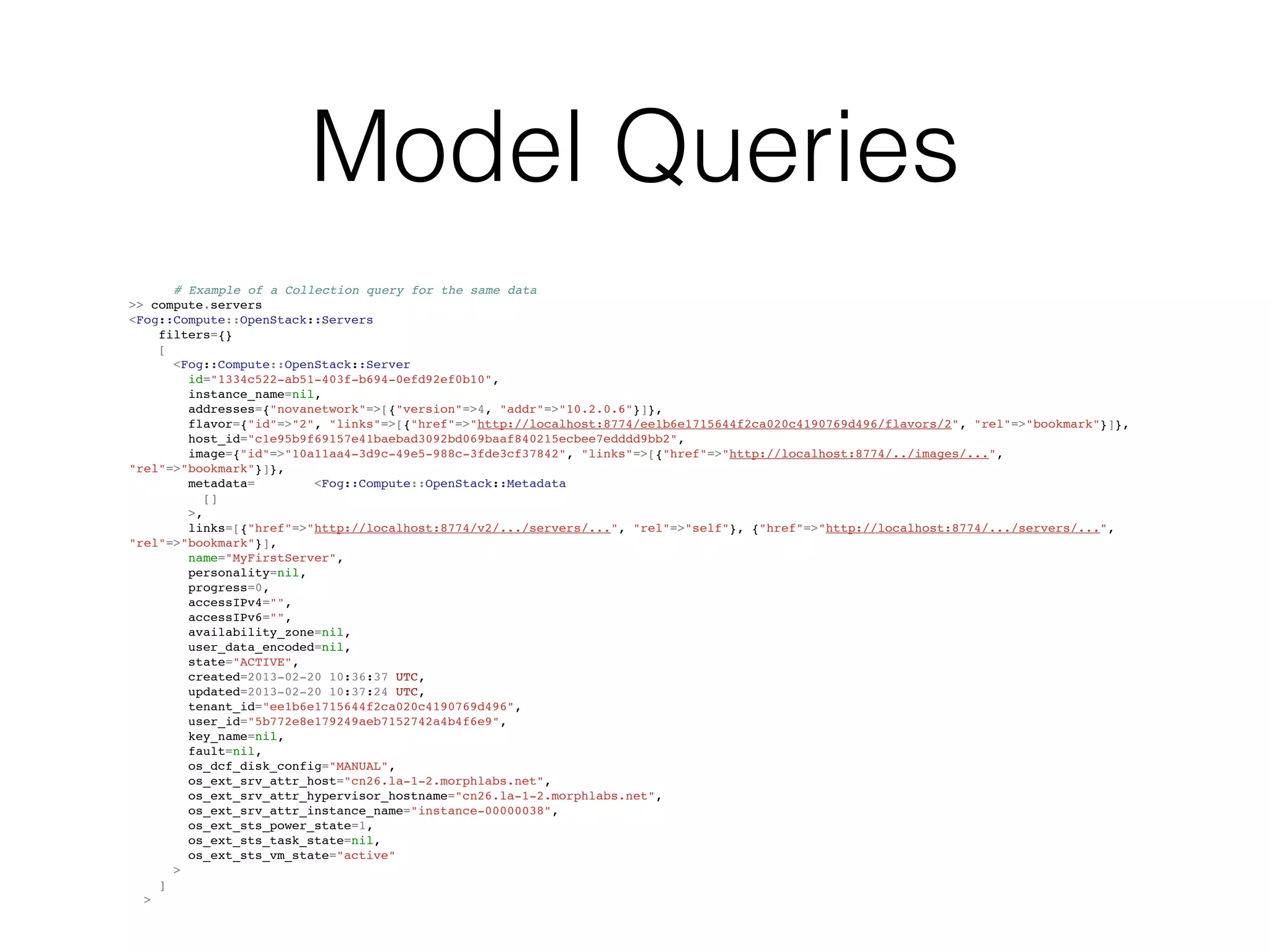 Model Queries
      # Example of a Collection query for the same data
>> compute.servers
<Fog::Compute::OpenStack::Servers
    filters={}
    [
      <Fog::Compute::OpenStack::Server
        id="1334c522-ab51-403f-b694-0efd92ef0b10",
        instance_name=nil,
        addresses={"novanetwork"=>[{"version"=>4, "addr"=>"10.2.0.6"}]},
        flavor={"id"=>"2", "links"=>[{"href"=>"http://localhost:8774/ee1b6e1715644f2ca020c4190769d496/flavors/2", "rel"=>"bookmark"}]},
        host_id="c1e95b9f69157e41baebad3092bd069baaf840215ecbee7edddd9bb2",
        image={"id"=>"10a11aa4-3d9c-49e5-988c-3fde3cf37842", "links"=>[{"href"=>"http://localhost:8774/../images/...",
"rel"=>"bookmark"}]},
        metadata=        <Fog::Compute::OpenStack::Metadata
           []
        >,
        links=[{"href"=>"http://localhost:8774/v2/.../servers/...", "rel"=>"self"}, {"href"=>"http://localhost:8774/.../servers/...",
"rel"=>"bookmark"}],
        name="MyFirstServer",
        personality=nil,
        progress=0,
        accessIPv4="",
        accessIPv6="",
        availability_zone=nil,
        user_data_encoded=nil,
        state="ACTIVE",
        created=2013-02-20 10:36:37 UTC,
        updated=2013-02-20 10:37:24 UTC,
        tenant_id="ee1b6e1715644f2ca020c4190769d496",
        user_id="5b772e8e179249aeb7152742a4b4f6e9",
        key_name=nil,
        fault=nil,
        os_dcf_disk_config="MANUAL",
        os_ext_srv_attr_host="cn26.la-1-2.morphlabs.net",
        os_ext_srv_attr_hypervisor_hostname="cn26.la-1-2.morphlabs.net",
        os_ext_srv_attr_instance_name="instance-00000038",
        os_ext_sts_power_state=1,
        os_ext_sts_task_state=nil,
        os_ext_sts_vm_state="active"
      >
    ]
  >
 