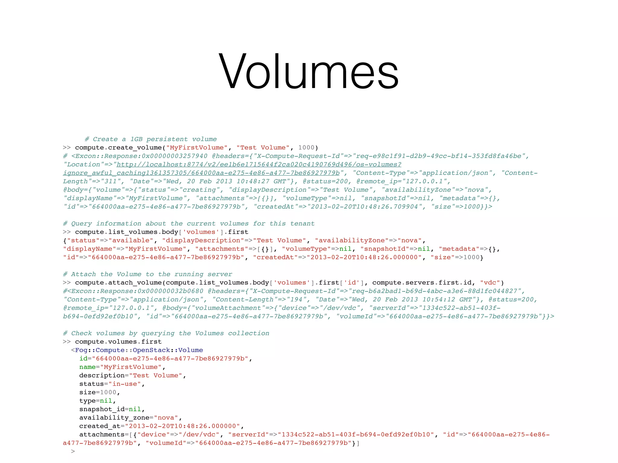 Volumes
     # Create a 1GB persistent volume
>> compute.create_volume("MyFirstVolume", "Test Volume", 1000)
# <Excon::Response:0x00000003257940 @headers={"X-Compute-Request-Id"=>"req-e98c1f91-d2b9-49cc-bf14-353fd8fa46be",
"Location"=>"http://localhost:8774/v2/ee1b6e1715644f2ca020c4190769d496/os-volumes?
ignore_awful_caching1361357305/664000aa-e275-4e86-a477-7be86927979b", "Content-Type"=>"application/json", "Content-
Length"=>"311", "Date"=>"Wed, 20 Feb 2013 10:48:27 GMT"}, @status=200, @remote_ip="127.0.0.1",
@body={"volume"=>{"status"=>"creating", "displayDescription"=>"Test Volume", "availabilityZone"=>"nova",
"displayName"=>"MyFirstVolume", "attachments"=>[{}], "volumeType"=>nil, "snapshotId"=>nil, "metadata"=>{},
"id"=>"664000aa-e275-4e86-a477-7be86927979b", "createdAt"=>"2013-02-20T10:48:26.709904", "size"=>1000}}>

# Query information about the current volumes for this tenant
>> compute.list_volumes.body['volumes'].first
{"status"=>"available", "displayDescription"=>"Test Volume", "availabilityZone"=>"nova",
"displayName"=>"MyFirstVolume", "attachments"=>[{}], "volumeType"=>nil, "snapshotId"=>nil, "metadata"=>{},
"id"=>"664000aa-e275-4e86-a477-7be86927979b", "createdAt"=>"2013-02-20T10:48:26.000000", "size"=>1000}

# Attach the Volume to the running server
>> compute.attach_volume(compute.list_volumes.body['volumes'].first['id'], compute.servers.first.id, "vdc")
#<Excon::Response:0x000000032b0680 @headers={"X-Compute-Request-Id"=>"req-b6a2bad1-b69d-4abc-a3e6-88d1fc044827",
"Content-Type"=>"application/json", "Content-Length"=>"194", "Date"=>"Wed, 20 Feb 2013 10:54:12 GMT"}, @status=200,
@remote_ip="127.0.0.1", @body={"volumeAttachment"=>{"device"=>"/dev/vdc", "serverId"=>"1334c522-ab51-403f-
b694-0efd92ef0b10", "id"=>"664000aa-e275-4e86-a477-7be86927979b", "volumeId"=>"664000aa-e275-4e86-a477-7be86927979b"}}>

# Check volumes by querying the Volumes collection
>> compute.volumes.first
  <Fog::Compute::OpenStack::Volume
    id="664000aa-e275-4e86-a477-7be86927979b",
    name="MyFirstVolume",
    description="Test Volume",
    status="in-use",
    size=1000,
    type=nil,
    snapshot_id=nil,
    availability_zone="nova",
    created_at="2013-02-20T10:48:26.000000",
    attachments=[{"device"=>"/dev/vdc", "serverId"=>"1334c522-ab51-403f-b694-0efd92ef0b10", "id"=>"664000aa-e275-4e86-
a477-7be86927979b", "volumeId"=>"664000aa-e275-4e86-a477-7be86927979b"}]
  >
 