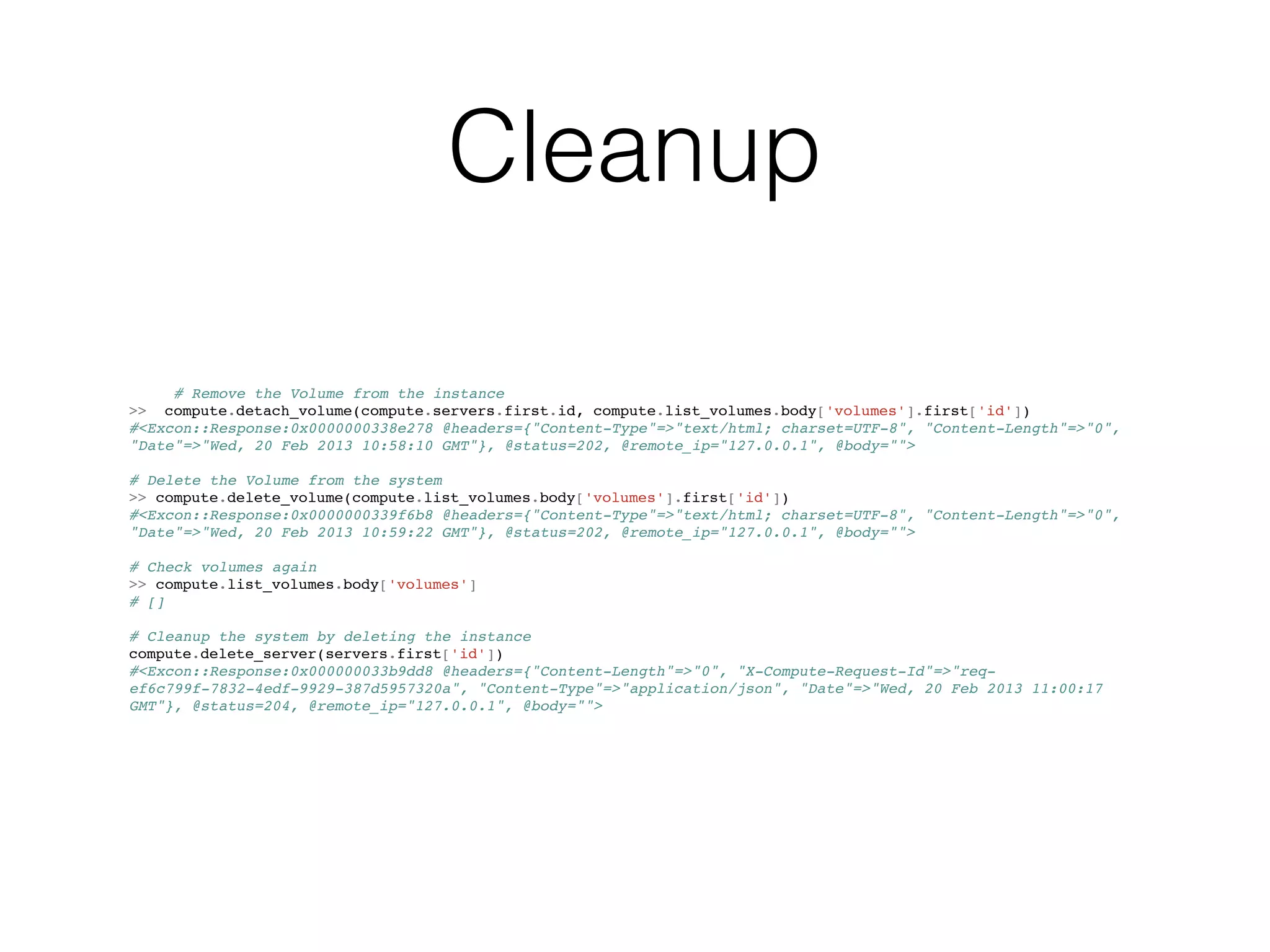 Cleanup

     # Remove the Volume from the instance
>> compute.detach_volume(compute.servers.first.id, compute.list_volumes.body['volumes'].first['id'])
#<Excon::Response:0x0000000338e278 @headers={"Content-Type"=>"text/html; charset=UTF-8", "Content-Length"=>"0",
"Date"=>"Wed, 20 Feb 2013 10:58:10 GMT"}, @status=202, @remote_ip="127.0.0.1", @body="">

# Delete the Volume from the system
>> compute.delete_volume(compute.list_volumes.body['volumes'].first['id'])
#<Excon::Response:0x0000000339f6b8 @headers={"Content-Type"=>"text/html; charset=UTF-8", "Content-Length"=>"0",
"Date"=>"Wed, 20 Feb 2013 10:59:22 GMT"}, @status=202, @remote_ip="127.0.0.1", @body="">

# Check volumes again
>> compute.list_volumes.body['volumes']
# []

# Cleanup the system by deleting the instance
compute.delete_server(servers.first['id'])
#<Excon::Response:0x000000033b9dd8 @headers={"Content-Length"=>"0", "X-Compute-Request-Id"=>"req-
ef6c799f-7832-4edf-9929-387d5957320a", "Content-Type"=>"application/json", "Date"=>"Wed, 20 Feb 2013 11:00:17
GMT"}, @status=204, @remote_ip="127.0.0.1", @body="">
 