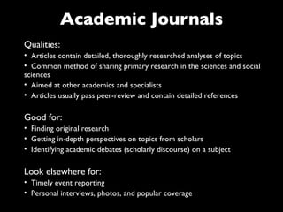 Academic Journals
Qualities:
• Articles contain detailed, thoroughly researched analyses of topics
• Common method of sharing primary research in the sciences and social
sciences
• Aimed at other academics and specialists
• Articles usually pass peer-review and contain detailed references

Good for:
• Finding original research
• Getting in-depth perspectives on topics from scholars
• Identifying academic debates (scholarly discourse) on a subject

Look elsewhere for:
• Timely event reporting
• Personal interviews, photos, and popular coverage
 