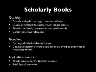 Scholarly Books
Qualities:
•   Provide in-depth, thorough treatments of topics
•   Usually organized into chapters with topical themes
•   Aimed at academic communities and professionals
•   Contain extenisve references

Good for:
• Getting a detailed analysis of a topic
• Getting a scholarly interpretation of a topic, event or phenomenon
  (secondary source)

Look elsewhere for:
• Timely event reporting (primary sources)
• Brief, factual overviews
 