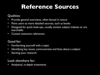 Reference Sources
Qualities:
• Provide general overviews, often factual in nature
• Point users to more detailed sources, such as books
• Designed for quick look-ups, usually contain subject indexes or are
  searchable
• Contain extensive references

Good for:
• Familiarizing yourself with a topic
• Identifying key issues, controversies and facts about a subject
• Starting your research

Look elsewhere for:
• Analytical, in-depth treatments
 