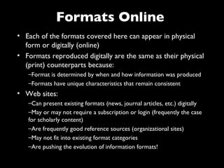 Formats Online
• Each of the formats covered here can appear in physical
  form or digitally (online)
• Formats reproduced digitally are the same as their physical
  (print) counterparts because:
   –Format is determined by when and how information was produced
   –Formats have unique characteristics that remain consistent
• Web sites:
   –Can present existing formats (news, journal articles, etc.) digitally
   –May or may not require a subscription or login (frequently the case
   for scholarly content)
   –Are frequently good reference sources (organizational sites)
   –May not fit into existing format categories
   –Are pushing the evolution of information formats!
 