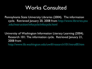 Works Consulted
Pennsylvania State University Libraries (2004). The information
  cycle. Retrieved January 20, 2008 from http://www.libraries.psu
  .edu/instruction/infocycle/infocycle.html

University of Washington Information Literacy Learning (2004).
  Research 101: The information cycle. Retrieved January 21,
  2008 from
  http://www.lib.washington.edu/uwill/research101/intro00.htm
 