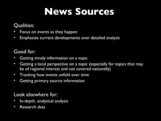 News Sources
Qualities:
• Focus on events as they happen
• Emphasize current developments over detailed analysis


Good for:
• Getting timely information on a topic
• Getting a local perspective on a topic (especially for topics that may
  be of regional interest and not covered nationally)
• Tracking how events unfold over time
• Getting primary source information


Look elsewhere for:
• In-depth, analytical analysis
• Research data
 