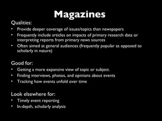 Magazines
Qualities:
• Provide deeper coverage of issues/topics than newspapers
• Frequently include articles on impacts of primary research data or
  interpreting reports from primary news sources
• Often aimed at general audiences (frequently popular as opposed to
  scholarly in nature)

Good for:
• Getting a more expansive view of topic or subject.
• Finding interviews, photos, and opinions about events
• Tracking how events unfold over time

Look elsewhere for:
• Timely event reporting
• In-depth, scholarly analysis
 