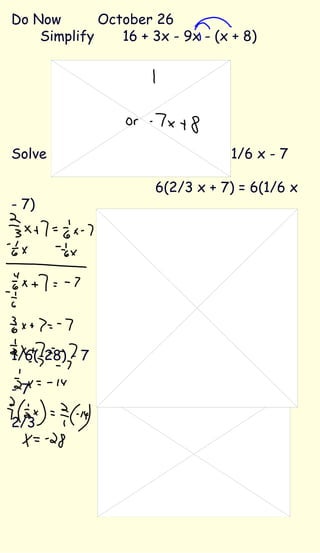 Do Now October 26 Simplify   16 + 3x - 9x - (x + 8) 16 + 3x - 9x - x - 8 16 -7x - 8 8 - 7x Solve the equation 2/3 x + 7 = 1/6 x - 7 6(2/3 x + 7) = 6(1/6 x - 7) 4x + 42 = x - 42 -x  -x 3x + 42 = -42   -42  -42   3x = -84   x = -28 2/3(-28) + 7 = 1/6(-28) - 7     -18 2/3 + 7 = -4 2/3 - 7 -11 2/3  =  -11 2/3 