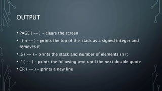 OUTPUT
• PAGE ( -- ) – clears the screen
• . ( n -- ) – prints the top of the stack as a signed integer and
removes it
• .S ( -- ) – prints the stack and number of elements in it
• .” ( -- ) – prints the following text until the next double quote
• CR ( -- ) – prints a new line
 