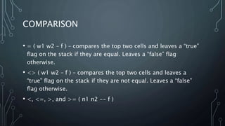 COMPARISON
• = ( w1 w2 – f ) – compares the top two cells and leaves a “true”
flag on the stack if they are equal. Leaves a “false” flag
otherwise.
• <> ( w1 w2 – f ) – compares the top two cells and leaves a
“true” flag on the stack if they are not equal. Leaves a “false”
flag otherwise.
• <, <=, >, and >= ( n1 n2 -- f )
 