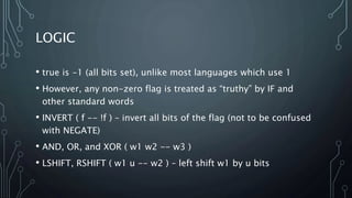 LOGIC
• true is -1 (all bits set), unlike most languages which use 1
• However, any non-zero flag is treated as “truthy” by IF and
other standard words
• INVERT ( f -- !f ) – invert all bits of the flag (not to be confused
with NEGATE)
• AND, OR, and XOR ( w1 w2 -- w3 )
• LSHIFT, RSHIFT ( w1 u -- w2 ) – left shift w1 by u bits
 
