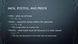 INFIX, POSTFIX, AND PREFIX
• Infix – what we all know
• 7 * (2 + 3)
• Prefix – operation comes before the operands
• (* 7 (+ 2 3))
• This is equivalent to a syntax tree
• Postfix – what Forth must do because it is stack-based
• 2 3 + 7 *
• This has the operations in the order they are performed
 