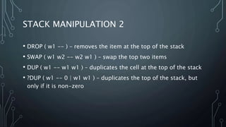 STACK MANIPULATION 2
• DROP ( w1 -- ) – removes the item at the top of the stack
• SWAP ( w1 w2 -- w2 w1 ) – swap the top two items
• DUP ( w1 -- w1 w1 ) – duplicates the cell at the top of the stack
• ?DUP ( w1 -- 0 | w1 w1 ) – duplicates the top of the stack, but
only if it is non-zero
 