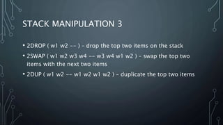 STACK MANIPULATION 3
• 2DROP ( w1 w2 -- ) – drop the top two items on the stack
• 2SWAP ( w1 w2 w3 w4 -- w3 w4 w1 w2 ) – swap the top two
items with the next two items
• 2DUP ( w1 w2 -- w1 w2 w1 w2 ) – duplicate the top two items
 