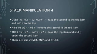 STACK MANIPULATION 4
• OVER ( w1 w2 -- w1 w2 w1 ) – take the second to the top item
and add it to the top
• NIP ( w1 w2 -- w2 ) – remove the second to the top item
• TUCK ( w1 w2 -- w2 w1 w2 ) – take the top item and add it
under the second item
• There are also 2OVER, 2NIP, and 2TUCK
 