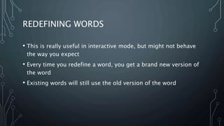 REDEFINING WORDS
• This is really useful in interactive mode, but might not behave
the way you expect
• Every time you redefine a word, you get a brand new version of
the word
• Existing words will still use the old version of the word
 