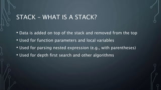 STACK – WHAT IS A STACK?
• Data is added on top of the stack and removed from the top
• Used for function parameters and local variables
• Used for parsing nested expression (e.g., with parentheses)
• Used for depth first search and other algorithms
 