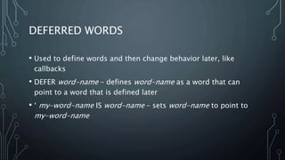 DEFERRED WORDS
• Used to define words and then change behavior later, like
callbacks
• DEFER word-name – defines word-name as a word that can
point to a word that is defined later
• ‘ my-word-name IS word-name – sets word-name to point to
my-word-name
 