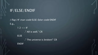 IF/ELSE/ENDIF
( flag ) IF true-code ELSE false-code ENDIF
E.g.,
1 2 <> IF
.” All is well.” CR
ELSE
.” The universe is broken!” CR
ENDIF
 