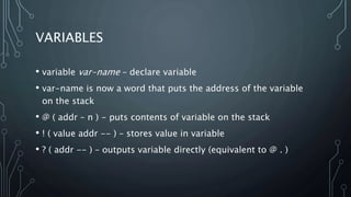 VARIABLES
• variable var-name – declare variable
• var-name is now a word that puts the address of the variable
on the stack
• @ ( addr – n ) - puts contents of variable on the stack
• ! ( value addr -- ) – stores value in variable
• ? ( addr -- ) – outputs variable directly (equivalent to @ . )
 