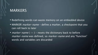 MARKERS
• Redefining words can waste memory on an embedded device
• MARKER marker-name – define a marker, a checkpoint that you
can roll back to later
• marker-name ( -- ) – resets the dictionary back to before
marker-name was defined, so marker-name and any “function”
words and variables are discarded
 