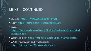 LINKS - CONTINUED
• LICEcap: https://www.cockos.com/licecap/
• ILspy: https://github.com/icsharpcode/ILSpy
• javap:
https://docs.oracle.com/javase/7/docs/technotes/tools/windo
ws/javap.html
• WasmExplorer: https://mbebenita.github.io/WasmExplorer/
• WABT (wasm2wat and wat2wasm):
https://github.com/WebAssembly/wabt
 