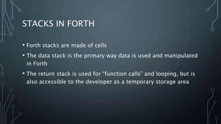 STACKS IN FORTH
• Forth stacks are made of cells
• The data stack is the primary way data is used and manipulated
in Forth
• The return stack is used for “function calls” and looping, but is
also accessible to the developer as a temporary storage area
 
