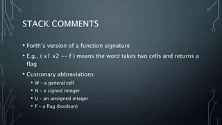 STACK COMMENTS
• Forth’s version of a function signature
• E.g., ( x1 x2 -- f ) means the word takes two cells and returns a
flag
• Customary abbreviations
• W – a general cell
• N – a signed integer
• U – an unsigned integer
• F – a flag (boolean)
 