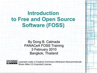 Introduction to Free and Open Source Software (FOSS) By Dong B. Calmada PANACeA FOSS Training 3 February 2010 Bangkok, Thailand Licensed under a Creative Commons Attribution-Noncommercial-Share Alike 3.0 Unported License. 
