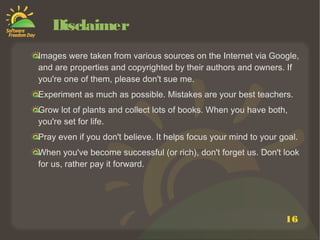 16
Disclaimer
Images were taken from various sources on the Internet via Google,
and are properties and copyrighted by their authors and owners. If
you're one of them, please don't sue me.
Experiment as much as possible. Mistakes are your best teachers.
Grow lot of plants and collect lots of books. When you have both,
you're set for life.
Pray even if you don't believe. It helps focus your mind to your goal.
When you've become successful (or rich), don't forget us. Don't look
for us, rather pay it forward.
 