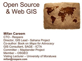 Open Source
& Web GIS
Mifan Careem
CTO - Respere
Director, GIS Lead - Sahana Project
Co-author: Book on Maps for Advocacy
GIS Consultant, SAGE - ICTA
Committer – Mapbender Project
Member – OSGEO
Visting Lecturer – University of Moratuwa
mifan@respere.com
 