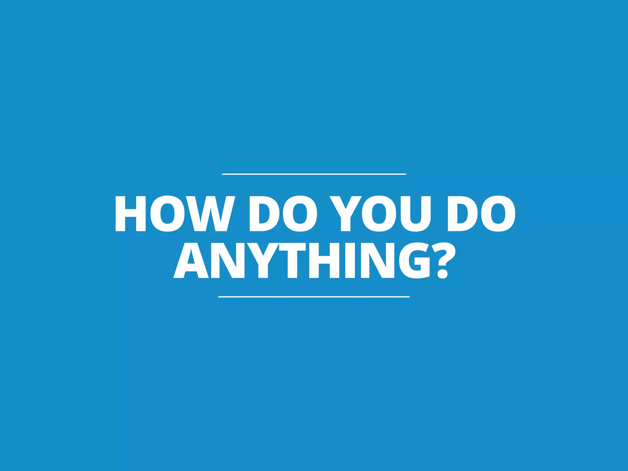 HOW DO YOU DO
ANYTHING?
 