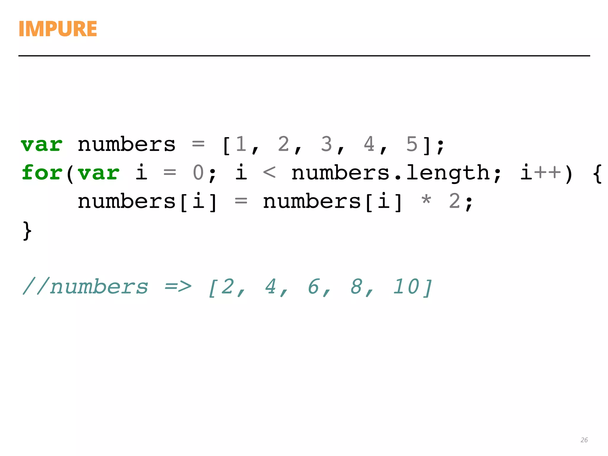 IMPURE
26
var numbers = [1, 2, 3, 4, 5];
for(var i = 0; i < numbers.length; i++) {
numbers[i] = numbers[i] * 2;
}
//numbers => [2, 4, 6, 8, 10]
 