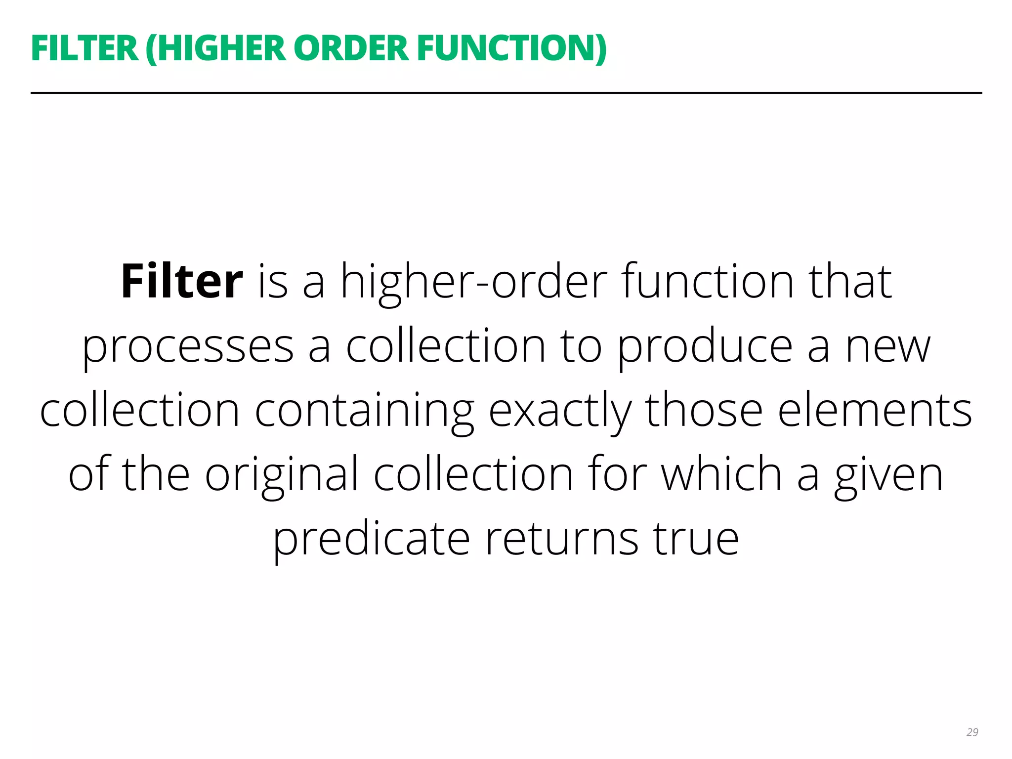 FILTER (HIGHER ORDER FUNCTION)
Filter is a higher-order function that
processes a collection to produce a new
collection containing exactly those elements
of the original collection for which a given
predicate returns true
29
 