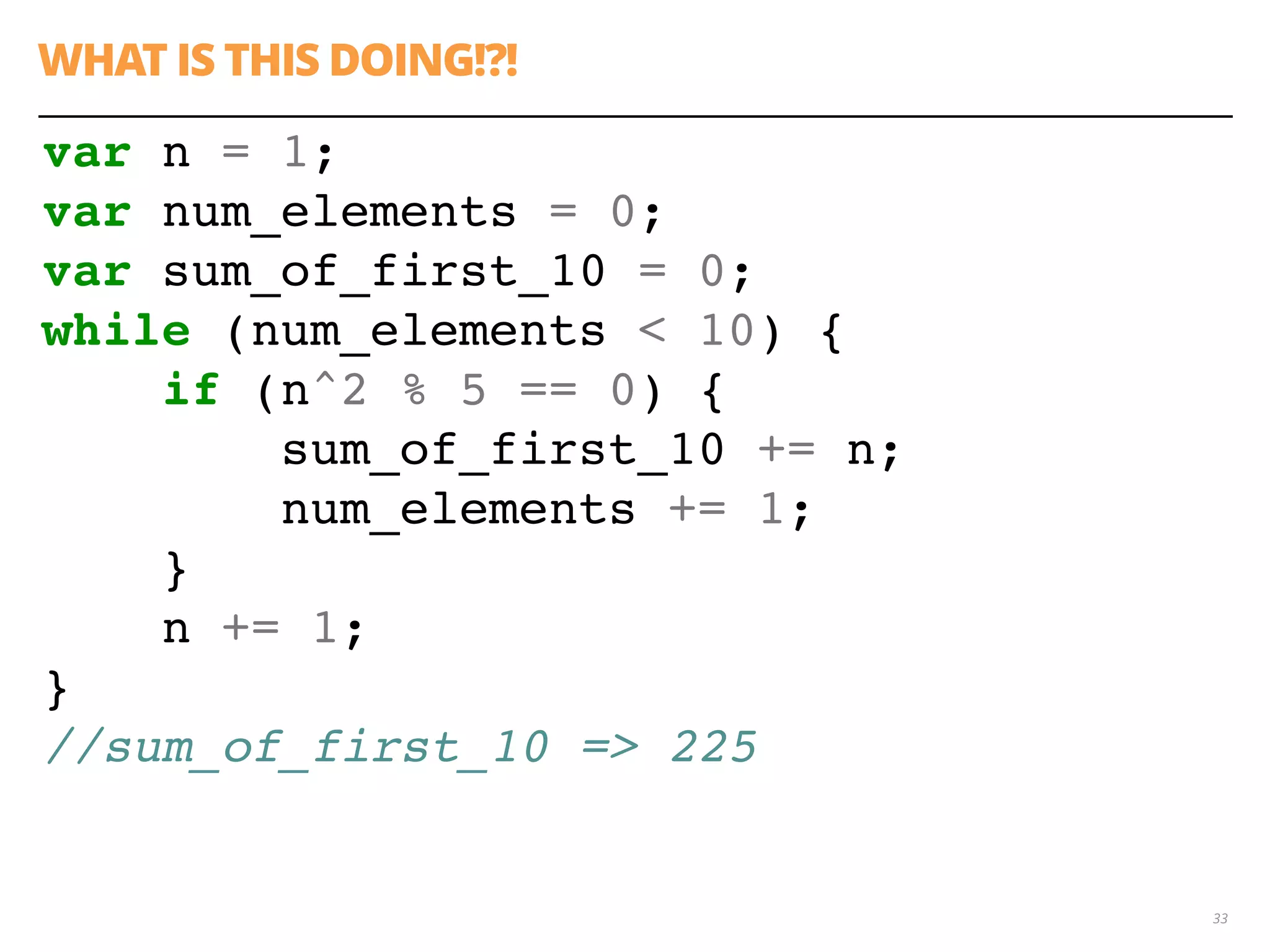 WHAT IS THIS DOING!?!
33
var n = 1;
var num_elements = 0;
var sum_of_first_10 = 0;
while (num_elements < 10) {
if (n^2 % 5 == 0) {
sum_of_first_10 += n;
num_elements += 1;
}
n += 1;
}
//sum_of_first_10 => 225
 