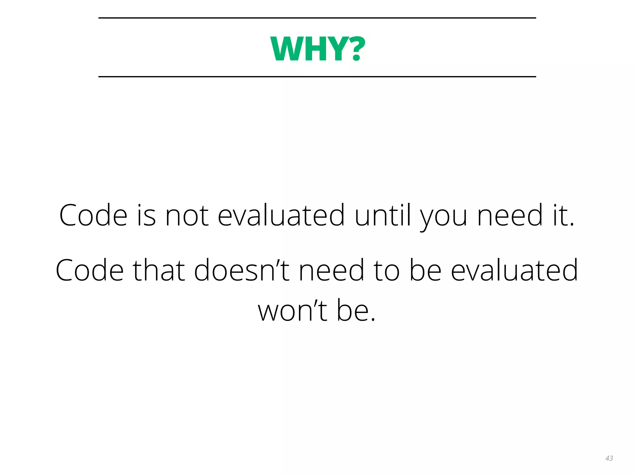 WHY?
43
Code is not evaluated until you need it.
Code that doesn’t need to be evaluated
won’t be.
 