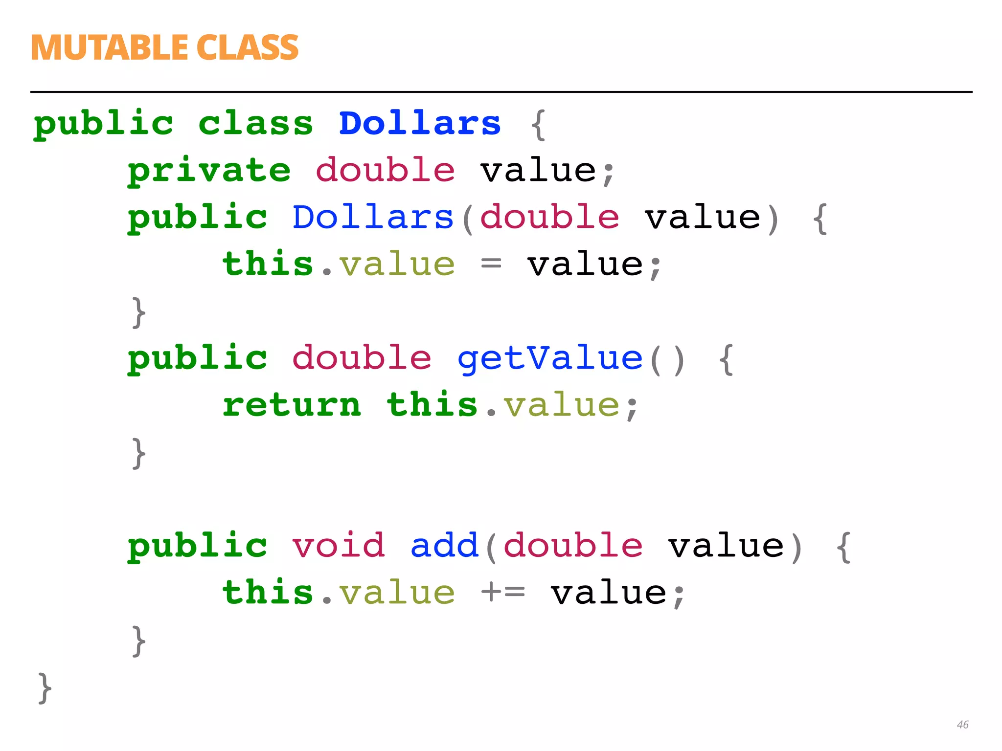 46
public class Dollars {
private double value;
public Dollars(double value) {
this.value = value;
}
public double getValue() {
return this.value;
}
public void add(double value) {
this.value += value;
}
}
MUTABLE CLASS
 