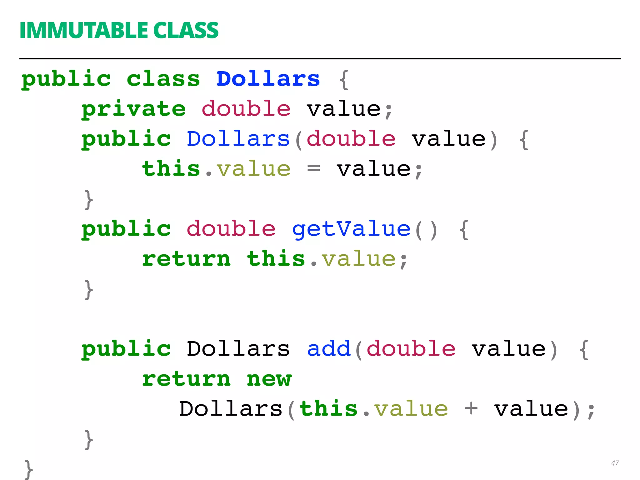 47
IMMUTABLE CLASS
public class Dollars {
private double value;
public Dollars(double value) {
this.value = value;
}
public double getValue() {
return this.value;
}
public Dollars add(double value) {
return new
Dollars(this.value + value);
}
}
 