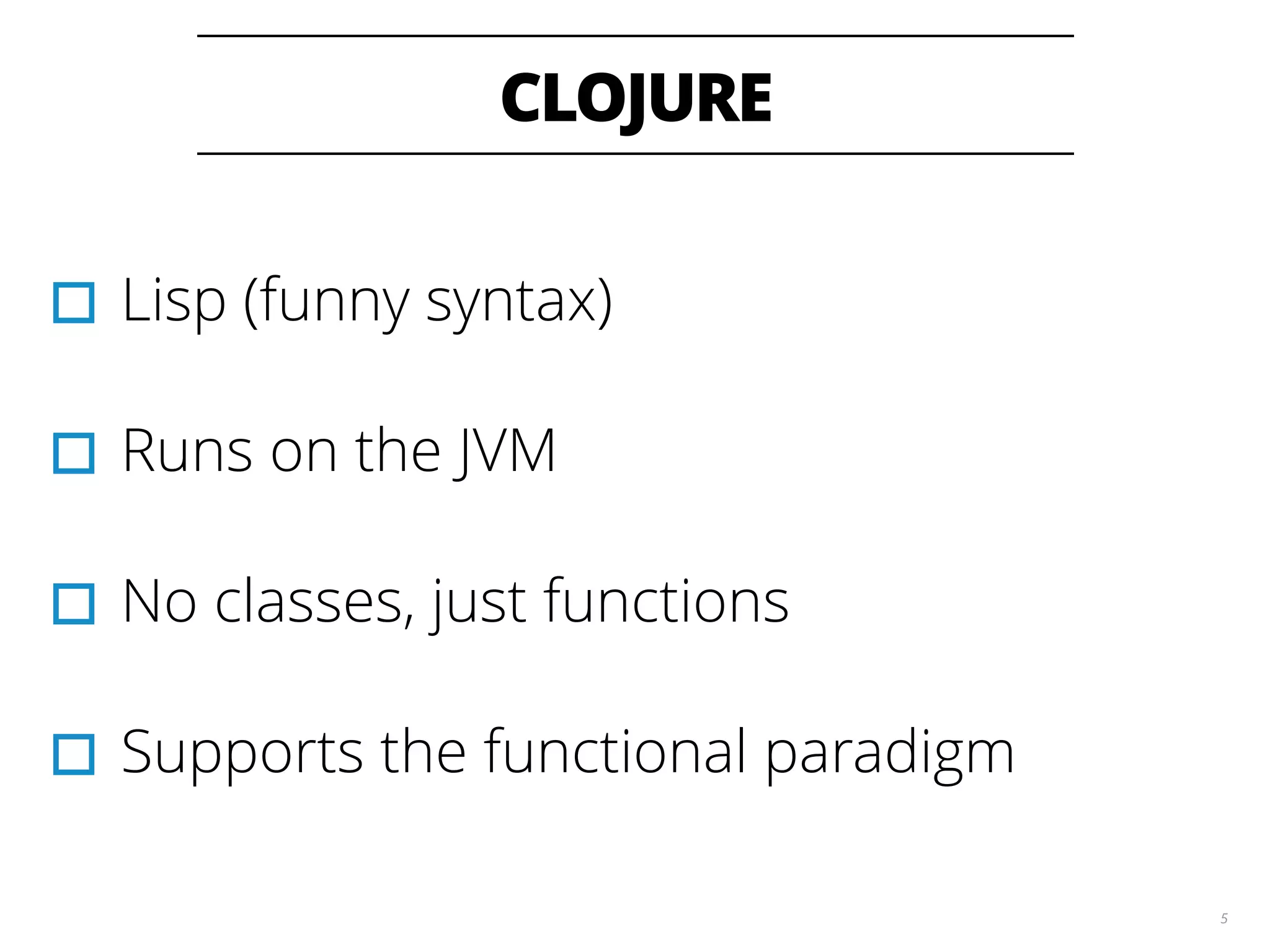 CLOJURE
5
▫︎Lisp (funny syntax)
▫︎Runs on the JVM
▫︎No classes, just functions
▫︎Supports the functional paradigm
 