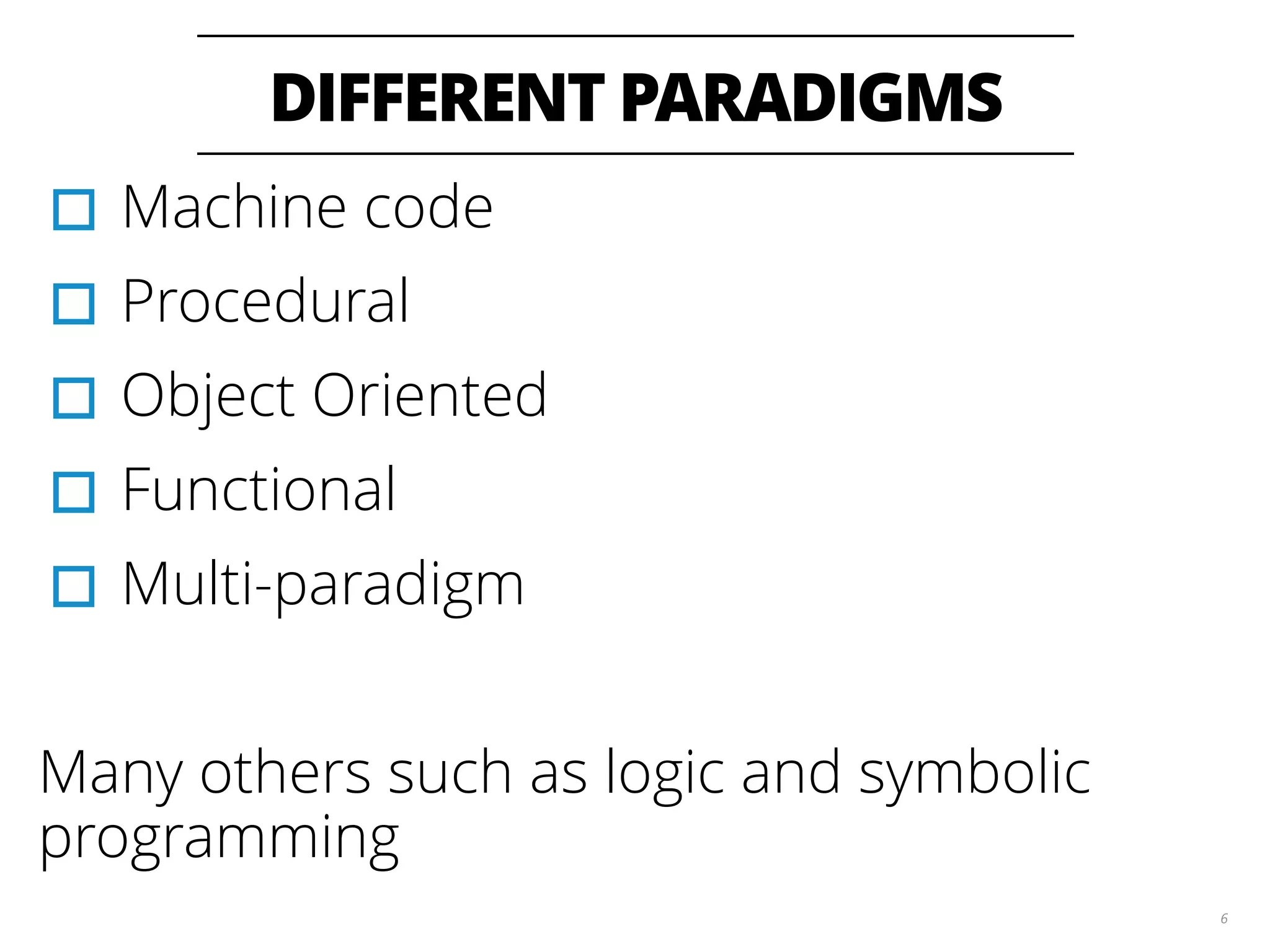 DIFFERENT PARADIGMS
6
▫︎Machine code
▫︎Procedural
▫︎Object Oriented
▫︎Functional
▫︎Multi-paradigm
Many others such as logic and symbolic
programming
 