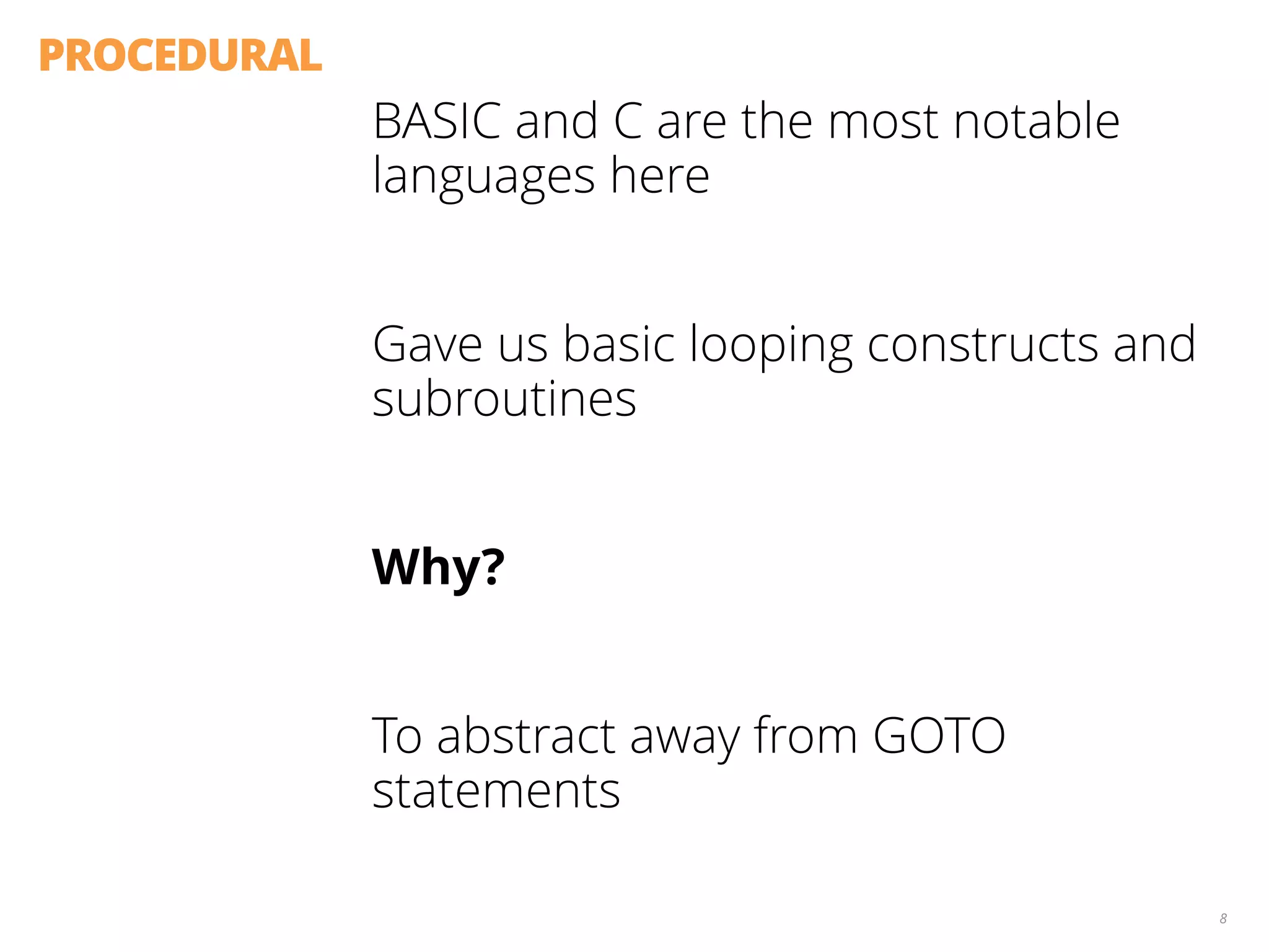 PROCEDURAL
BASIC and C are the most notable
languages here
Gave us basic looping constructs and
subroutines
Why?
To abstract away from GOTO
statements
8
 