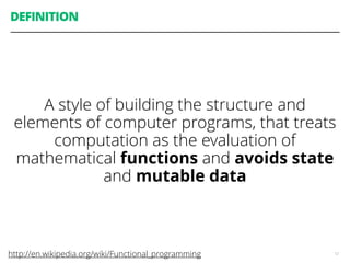 DEFINITION
A style of building the structure and
elements of computer programs, that treats
computation as the evaluation of
mathematical functions and avoids state
and mutable data
12http://en.wikipedia.org/wiki/Functional_programming
 