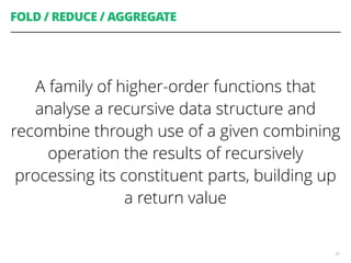 FOLD / REDUCE / AGGREGATE
A family of higher-order functions that
analyse a recursive data structure and
recombine through use of a given combining
operation the results of recursively
processing its constituent parts, building up
a return value
30
 