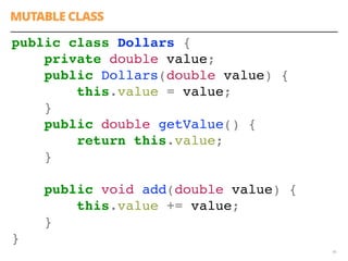 46
public class Dollars {
private double value;
public Dollars(double value) {
this.value = value;
}
public double getValue() {
return this.value;
}
public void add(double value) {
this.value += value;
}
}
MUTABLE CLASS
 